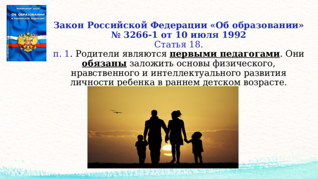 Закон Российской Федерации «Об образовании»  № 3266-1 от 10 июля 1992  Статья 18.  п. 1 . Родители являются первыми педагогами . Они обязаны заложить основы физического, нравственного и интеллектуального развития личности ребенка в раннем детском возрасте.    