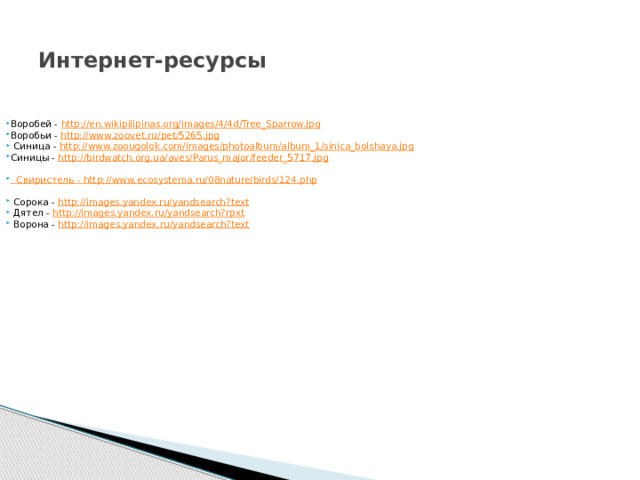 Интернет-ресурсы Воробей - http://en.wikipilipinas.org/images/4/4d/Tree_Sparrow.jpg  Воробьи - http://www.zoovet.ru/pet/5265.jpg   Синица - http://www.zoougolok.com/images/photoalbum/album_1/sinica_bolshaya.jpg Синицы - http://birdwatch.org.ua/aves/Parus_major/feeder_5717.jpg  Свиристель - http://www.ecosystema.ru/08nature/birds/124.php  Сорока - http://images.yandex.ru/yandsearch?text  Дятел - http://images.yandex.ru/yandsearch?rpxt  Ворона - http://images.yandex.ru/yandsearch?text 