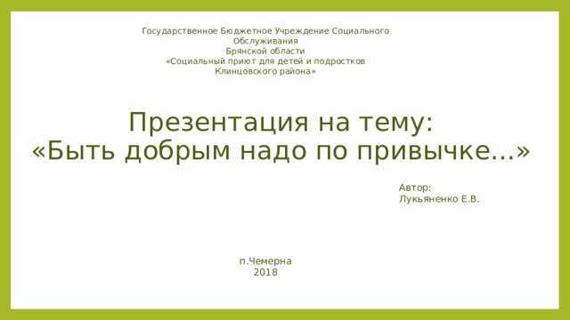Государственное Бюджетное Учреждение Социального Обслуживания Брянской области «Социальный приют для детей и подростков Клинцовского района» Презентация на тему:  «Быть добрым надо по привычке...» Автор: Лукьяненко Е.В. п.Чемерна 2018 