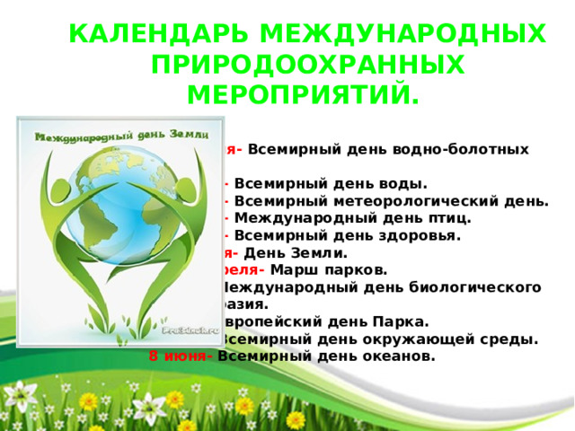КАЛЕНДАРЬ МЕЖДУНАРОДНЫХ ПРИРОДООХРАННЫХ МЕРОПРИЯТИЙ.     2 февраля- Всемирный день водно-болотных    угодий.    22 марта- Всемирный день воды.    23 марта- Всемирный метеорологический день.    1 апреля- Международный день птиц.    7 апреля- Всемирный день здоровья.    22 апреля- День Земли.    22-29 апреля- Марш парков.    22 мая- Международный день биологического    разнообразия.    24 мая- Европейский день Парка.    5 июня- Всемирный день окружающей среды.    8 июня- Всемирный день океанов. 