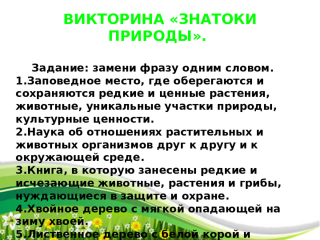 ВИКТОРИНА «ЗНАТОКИ ПРИРОДЫ».   Задание: замени фразу одним словом. 1.Заповедное место, где оберегаются и сохраняются редкие и ценные растения, животные, уникальные участки природы, культурные ценности. 2.Наука об отношениях растительных и животных организмов друг к другу и к окружающей среде. 3.Книга, в которую занесены редкие и исчезающие животные, растения и грибы, нуждающиеся в защите и охране. 4.Хвойное дерево с мягкой опадающей на зиму хвоей. 5.Лиственное дерево с белой корой и сердцевидными листьями, символ России.  