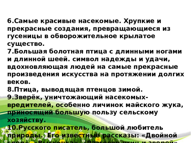 6.Самые красивые насекомые. Хрупкие и прекрасные создания, превращающиеся из гусеницы в обворожительное крылатое существо. 7.Большая болотная птица с длинными ногами и длинной шеей. символ надежды и удачи, вдохновляющая людей на самые прекрасные произведения искусства на протяжении долгих веков. 8.Птица, выводящая птенцов зимой. 9.Зверёк, уничтожающий насекомых-вредителей, особенно личинок майского жука, приносящий большую пользу сельскому хозяйству. 10.Русского писатель, большой любитель природы. Его известные рассказы: «Двойной след», «Выскочка», «Разговор птиц и зверей», «Рассказы охотника», «Лесной хозяин» и др. 