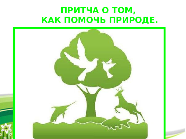 ПРИТЧА О ТОМ, КАК ПОМОЧЬ ПРИРОДЕ.  Природа – разумна и совершенна. Лучшее, чем может человек помочь ей – это не трогать ее .  Человек увидел, как зубастый волк напал на маленького беззащитного ягненка. Он убил волка и спас беднягу. Потом он увидел, как этот прожорливый ягненок уничтожает прекрасную изумрудную траву. Он убил ненасытное животное и спас луговую красоту. Потом он узнал, что эти сорняки высасывают все соки из почвы и истощают ее. Он вырвал их с корнями и героически спас плодородную землю. Потом он увидел, что черная грязная земля уродует живописный пейзаж, и все заасфальтировал. Затем осмотрелся по сторонам и подумал: что бы еще сделать полезного и доброго?  Мораль: Каждое звено природной цепи существует во взаимосвязи и гармонии. Наслаждайтесь ею и берегите то, что осталось… 