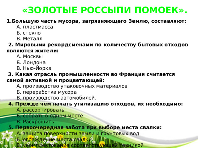 «ЗОЛОТЫЕ РОССЫПИ ПОМОЕК». 1.Большую часть мусора, загрязняющего Землю, составляют:  А. пластмасса  Б. стекло  В. Металл  2. Мировыми рекордсменами по количеству бытовых отходов являются жители:  А. Москвы  Б. Лондона  В. Нью-Йорка  3. Какая отрасль промышленности во Франции считается самой активной и процветающей:  А. производство упаковочных материалов  Б. переработка мусора  В. производство автомобилей.  4. Прежде чем начать утилизацию отходов, их необходимо:  А. рассортировать  Б. собрать в одном месте  В. Раскрошить  5. Первоочередная забота при выборе места свалки:  А. защита поверхности земли и грунтовых вод  Б. ограждение места свалки  В. укомплектование соответствующей техникой 