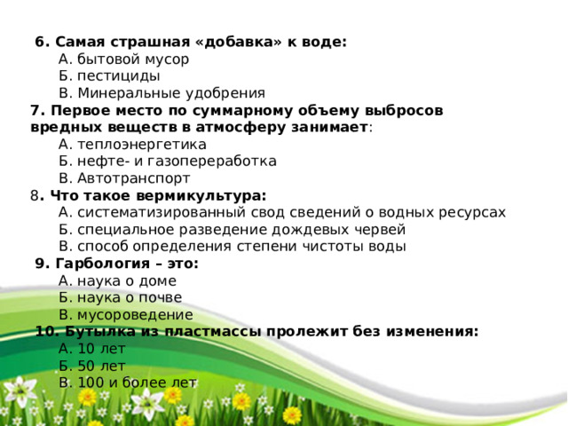  6. Самая страшная «добавка» к воде:  А. бытовой мусор  Б. пестициды  В. Минеральные удобрения 7. Первое место по суммарному объему выбросов вредных веществ в атмосферу занимает :  А. теплоэнергетика  Б. нефте- и газопереработка  В. Автотранспорт 8 . Что такое вермикультура:  А. систематизированный свод сведений о водных ресурсах  Б. специальное разведение дождевых червей  В. способ определения степени чистоты воды  9. Гарбология – это:  А. наука о доме  Б. наука о почве  В. мусороведение  10. Бутылка из пластмассы пролежит без изменения:  А. 10 лет  Б. 50 лет  В. 100 и более лет 