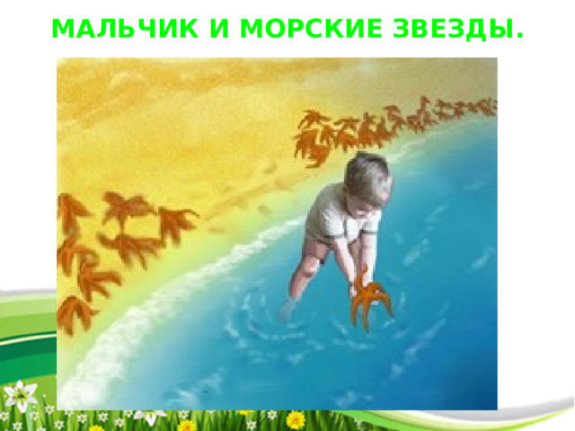 МАЛЬЧИК И МОРСКИЕ ЗВЕЗДЫ . Человек шел по берегу и вдруг увидел мальчика, который поднимал что-то с песка и бросал в море. Человек подошел ближе и увидел, что мальчик поднимает с песка морские звезды. Они окружали его со всех сторон. Казалось, на песке — миллионы морских звезд, берег был буквально усеян ими на много километров. — Зачем ты бросаешь эти морские звезды в воду? — спросил человек, подходя ближе. — Если они останутся на берегу до завтрашнего утра, когда начнется отлив, то погибнут, — ответил мальчик, не прекращая своего занятия. — Но это же просто глупо! — закричал человек. — Оглянись! Здесь миллионы морских звезд, берег просто усеян ими. Твои попытки ничего не изменят! Мальчик поднял следующую морскую звезду, на мгновение задумался, бросил ее в море и сказал: — Нет, мои попытки изменят очень много… для этой звезды. Тогда человек тоже поднял звезду и бросил ее в море. Потом еще одну. К ночи на пляже было множество людей, каждый из которых поднимал и бросал в море звезду. И когда встало солнце, на пляже не осталось ни одной неспасенной души. 