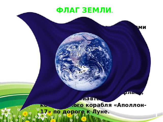  ФЛАГ ЗЕМЛИ .  Связан с Днем Земли и многими природоохранными, миротворческими международными мероприятиями. Не является официальным символом чего-либо, т.к. не существует общепланетного правительства или государства.Снимок планеты Земля, изображенный на флаге, сделан астронавтами космического корабля «Аполлон-17» по дороге к Луне. 