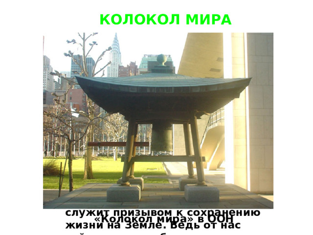 КОЛОКОЛ МИРА  По сложившейся традиции, в разных странах в День Земли принято звонить в Колокол Мира. Этот звук должен призывать всех жителей Земли хотя бы на этот миг ощутить всепланетную общность. Они должны задуматься о сохранении красоты нашей планеты. Колокол Мира является символом мирной жизни, дружбы и солидарности всех народов. Кроме того, он служит призывом к сохранению жизни на Земле. Ведь от нас сейчас зависит будущее наших детей и нашей планеты в целом. «Колокол мира» в ООН 