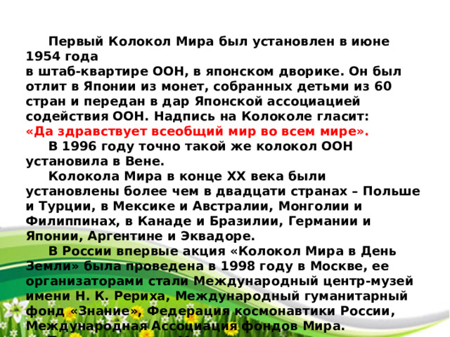 Первый Колокол Мира был установлен в июне 1954 года в штаб-квартире ООН, в японском дворике. Он был отлит в Японии из монет, собранных детьми из 60 стран и передан в дар Японской ассоциацией содействия ООН. Надпись на Колоколе гласит: «Да здравствует всеобщий мир во всем мире».   В 1996 году точно такой же колокол ООН установила в Вене.  Колокола Мира в конце ХХ века были установлены более чем в двадцати странах – Польше и Турции, в Мексике и Австралии, Монголии и Филиппинах, в Канаде и Бразилии, Германии и Японии, Аргентине и Эквадоре.  В России впервые акция «Колокол Мира в День Земли» была проведена в 1998 году в Москве, ее организаторами стали Международный центр-музей имени Н. К. Рериха, Международный гуманитарный фонд «Знание», Федерация космонавтики России, Международная Ассоциация фондов Мира.  Теперь колокола Мира звучат и в других городах России, правда, чаще День Земли у нас отмечают не 21 марта, а 22 апреля.  