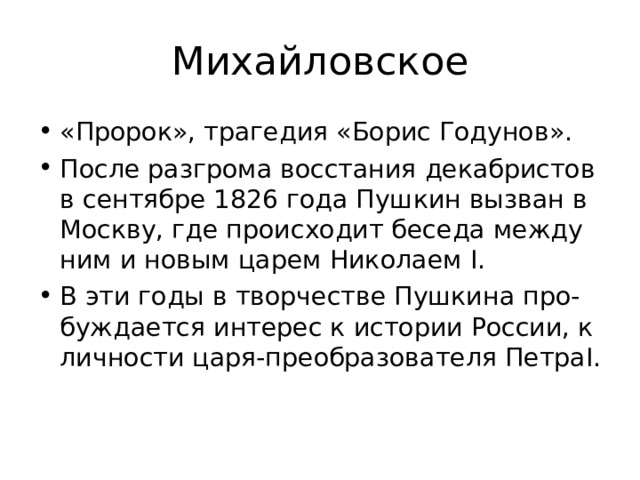 Михайловское «Пророк», трагедия «Борис Годунов». После разгрома восстания декабристов в сентябре 1826 года Пушкин вызван в Москву, где происходит беседа между ним и новым царем Николаем I . В эти годы в творчестве Пушкина про-буждается интерес к истории России, к личности царя-преобразователя Петра I . 