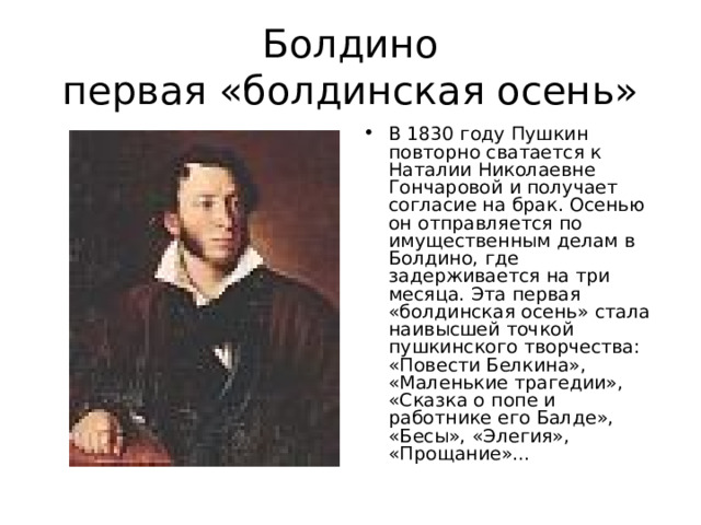 Болдино  первая «болдинская осень» В 1830 году Пушкин повторно сватается к Наталии Николаевне Гончаровой и получает согласие на брак. Осенью он отправляется по имущественным делам в Болдино, где задерживается на три месяца. Эта первая «болдинская осень» стала наивысшей точкой пушкинского творчества: «Повести Белкина», «Маленькие трагедии», «Сказка о попе и работнике его Балде», «Бесы», «Элегия», «Прощание»…  
