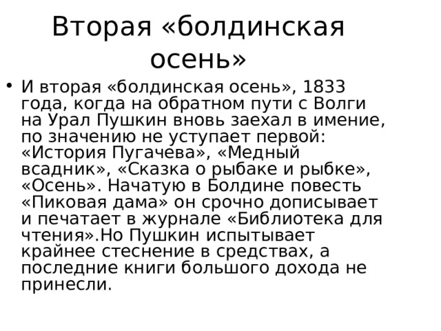 Вторая «болдинская осень» И вторая «болдинская осень», 1833 года, когда на обратном пути с Волги на Урал Пушкин вновь заехал в имение, по значению не уступает первой: «История Пугачева», «Медный всадник», «Сказка о рыбаке и рыбке», «Осень». Начатую в Болдине повесть «Пиковая дама» он срочно дописывает и печатает в журнале «Библиотека для чтения».Но Пушкин испытывает крайнее стеснение в средствах, а последние книги большого дохода не принесли. 