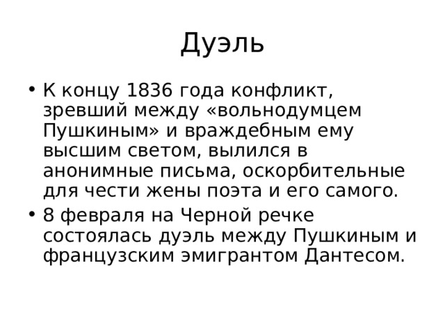 Дуэль К концу 1836 года конфликт, зревший между «вольнодумцем Пушкиным» и враждебным ему высшим светом, вылился в анонимные письма, оскорбительные для чести жены поэта и его самого. 8 февраля на Черной речке состоялась дуэль между Пушкиным и французским эмигрантом Дантесом. 