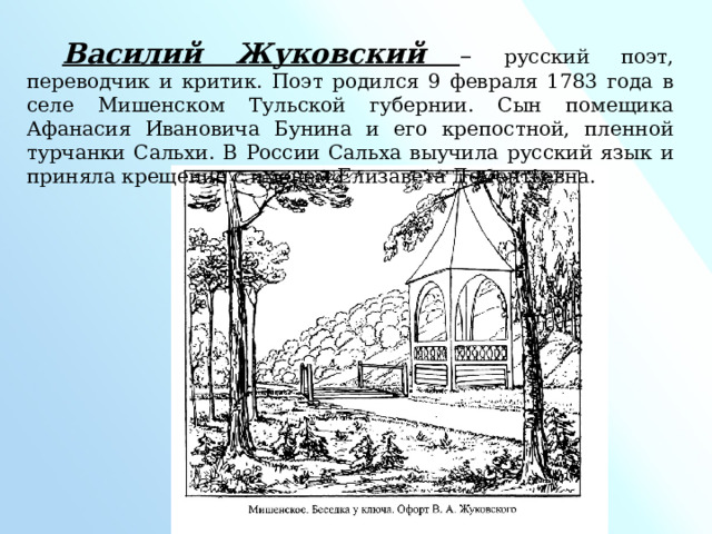 Василий Жуковский – русский поэт, переводчик и критик. Поэт родился 9 февраля 1783 года в селе Мишенском Тульской губернии. Сын помещика Афанасия Ивановича Бунина и его крепостной, пленной турчанки Сальхи. В России Сальха выучила русский язык и приняла крещение с именем Елизавета Дементьевна. 