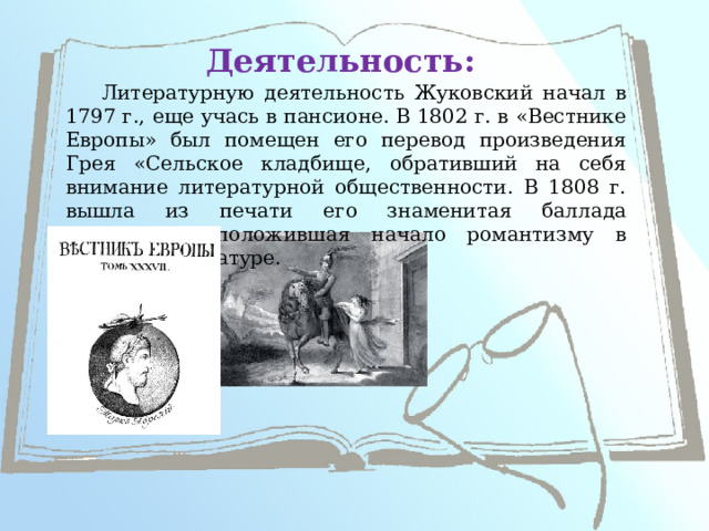 Деятельность: Литературную деятельность Жуковский начал в 1797 г., еще учась в пансионе. В 1802 г. в «Вестнике Европы» был помещен его перевод произведения Грея «Сельское кладбище, обративший на себя внимание литературной общественности. В 1808 г. вышла из печати его знаменитая баллада «Людмила», положившая начало романтизму в русской литературе.   