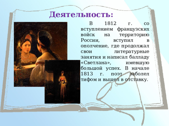 Деятельность: В 1812 г. со вступлением французских войск на территорию России, вступил в ополчение, где продолжал свои литературные занятия и написал балладу «Светлана», имевшую большой успех. В начале 1813 г. поэт заболел тифом и вышел в отставку. 