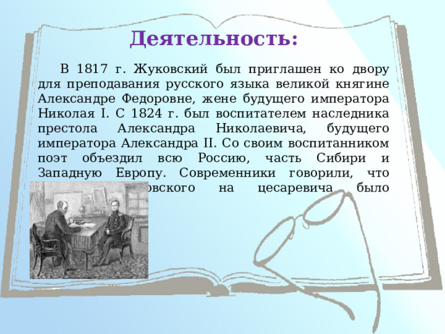 Деятельность: В 1817 г. Жуковский был приглашен ко двору для преподавания русского языка великой княгине Александре Федоровне, жене будущего императора Николая I. С 1824 г. был воспитателем наследника престола Александра Николаевича, будущего императора Александра II. Со своим воспитанником поэт объездил всю Россию, часть Сибири и Западную Европу. Современники говорили, что влияние Жуковского на цесаревича было благотворным. 