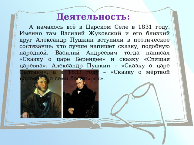 Деятельность: А началось всё в Царском Селе в 1831 году. Именно там Василий Жуковский и его близкий друг Александр Пушкин вступили в поэтическое состязание: кто лучше напишет сказку, подобную народной. Василий Андреевич тогда написал «Сказку о царе Берендее» и сказку «Спящая царевна». Александр Пушкин – «Сказку о царе Салтане», а в 1833 году – «Сказку о мёртвой царевне и о семи богатырях».   