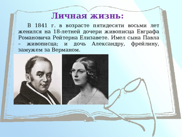 Личная жизнь: В 1841 г. в возрасте пятидесяти восьми лет женился на 18-летней дочери живописца Евграфа Романовича Рейтерна Елизавете. Имел сына Павла – живописца; и дочь Александру, фрейлину, замужем за Верманом. 
