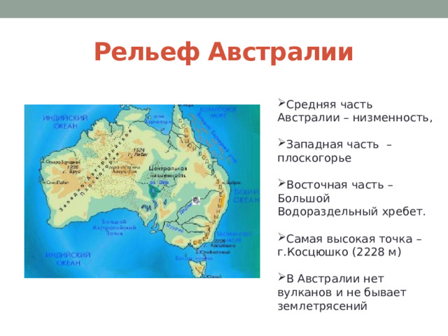 Рельеф Австралии Средняя часть Австралии – низменность, Западная часть – плоскогорье Восточная часть – Большой Водораздельный хребет. Самая высокая точка – г.Косцюшко (2228 м) В Австралии нет вулканов и не бывает землетрясений 