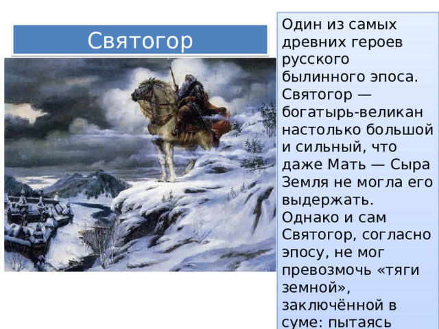 Один из самых древних героев русского былинного эпоса. Святогор — богатырь-великан настолько большой и сильный, что даже Мать — Сыра Земля не могла его выдержать. Однако и сам Святогор, согласно эпосу, не мог превозмочь «тяги земной», заключённой в суме: пытаясь поднять суму, он уходил ногами в землю. Святогор 