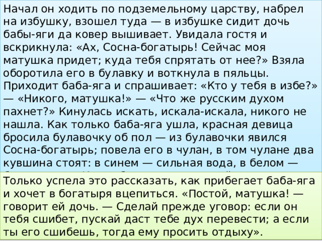 Начал он ходить по подземельному царству, набрел на избушку, взошел туда — в избушке сидит дочь бабы-яги да ковер вышивает. Увидала гостя и вскрикнула: «Ах, Сосна-богатырь! Сейчас моя матушка придет; куда тебя спрятать от нее?» Взяла оборотила его в булавку и воткнула в пяльцы. Приходит баба-яга и спрашивает: «Кто у тебя в избе?» — «Никого, матушка!» — «Что же русским духом пахнет?» Кинулась искать, искала-искала, никого не нашла. Как только баба-яга ушла, красная девица бросила булавочку об пол — из булавочки явился Сосна-богатырь; повела его в чулан, в том чулане два кувшина стоят: в синем — сильная вода, в белом — бессильная. «Когда будешь с матушкой драться, выскочи скорей в двери да в чулан, выпей всю воду из синего кувшина и перелей в него из белого». Только успела это рассказать, как прибегает баба-яга и хочет в богатыря вцепиться. «Постой, матушка! — говорит ей дочь. — Сделай прежде уговор: если он тебя сшибет, пускай даст тебе дух перевести; а если ты его сшибешь, тогда ему просить отдыху». 