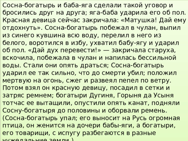 Сосна-богатырь и баба-яга сделали такой уговор и бросились друг на друга; яга-баба ударила его об пол. Красная девица сейчас закричала: «Матушка! Дай ему отдохнуть». Сосна-богатырь побежал в чулан, выпил из синего кувшина всю воду, перелил в него из белого, воротился в избу, ухватил бабу-ягу и ударил об пол. «Дай дух перевести!» — закричала старуха, вскочила, побежала в чулан и напилась бессильной воды. Стали они опять драться; Сосна-богатырь ударил ее так сильно, что до смерти убил; положил мертвую на огонь, сжег и развеял пепел по ветру. Потом взял он красную девицу, посадил в сетки и затряс ремнем; богатыри Дугиня, Горыня да Усыня тотчас ее вытащили, опустили опять канат, подняли Сосну-богатыря до половины и оборвали ремень. (Сосна-богатырь упал; его выносит на Русь огромная птица, он женится на дочери бабы-яги, а богатыри, его товарищи, с испугу разбегаются в разные чужедальние земли.) 