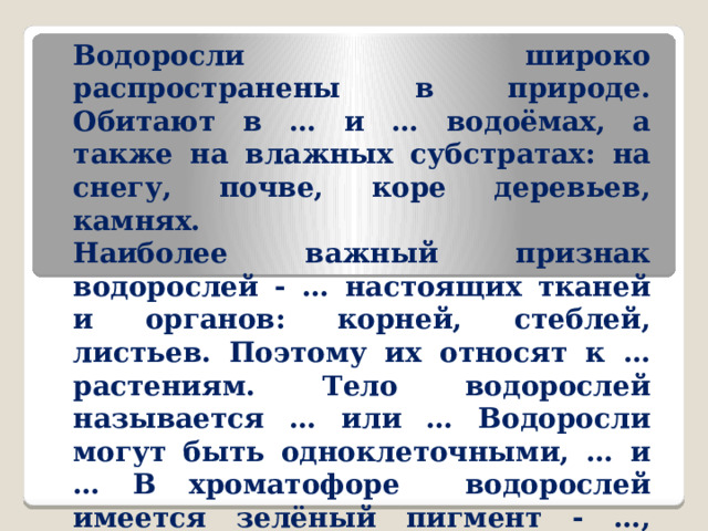 Водоросли широко распространены в природе. Обитают в … и … водоёмах, а также на влажных субстратах: на снегу, почве, коре деревьев, камнях. Наиболее важный признак водорослей - … настоящих тканей и органов: корней, стеблей, листьев. Поэтому их относят к … растениям. Тело водорослей называется … или … Водоросли могут быть одноклеточными, … и … В хроматофоре водорослей имеется зелёный пигмент - …, поэтому по способу питания водоросли называются … Размножаются водоросли … и … путём. 