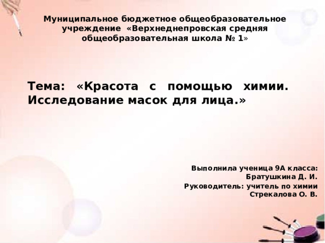  Муниципальное бюджетное общеобразовательное учреждение «Верхнеднепровская средняя общеобразовательная школа № 1 » Тема: «Красота с помощью химии.  Исследование масок для лица .» Выполнила ученица 9А класса: Братушкина Д. И. Руководитель: учитель по химии Стрекалова О. В. 