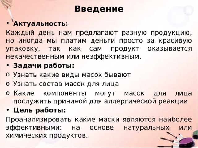 Введение Актуальность: Каждый день нам предлагают разную продукцию, но иногда мы платим деньги просто за красивую упаковку, так как сам продукт оказывается некачественным или неэффективным. Задачи работы: Узнать какие виды масок бывают Узнать состав масок для лица Какие компоненты могут масок для лица послужить причиной для аллергической реакции Цель работы: Проанализировать какие маски являются наиболее эффективными: на основе натуральных или химических продуктов. 