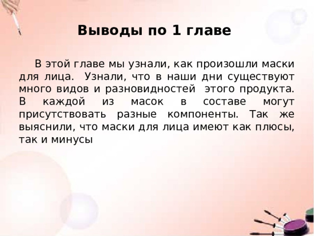 Выводы по 1 главе В этой главе мы узнали, как произошли маски для лица. Узнали, что в наши дни существуют много видов и разновидностей этого продукта. В каждой из масок в составе могут присутствовать разные компоненты. Так же выяснили, что маски для лица имеют как плюсы, так и минусы 