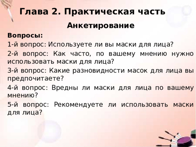 Глава 2. Практическая часть Анкетирование Вопросы: 1-й вопрос: Используете ли вы маски для лица? 2-й вопрос: Как часто, по вашему мнению нужно использовать маски для лица? 3-й вопрос: Какие разновидности масок для лица вы предпочитаете? 4-й вопрос: Вредны ли маски для лица по вашему мнению? 5-й вопрос: Рекомендуете ли использовать маски для лица? 