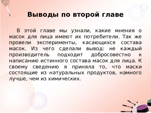 Выводы по второй главе В этой главе мы узнали, какие мнения о масок для лица имеют их потребители. Так же провели эксперименты, касающихся состава масок. Из чего сделали вывод: не каждый производитель подходит добросовестно к написанию истинного состава масок для лица. К своему сведению я приняла то, что маски состоящие из натуральных продуктов, намного лучше, чем из химических. 