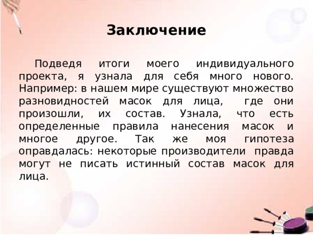 Заключение Подведя итоги моего индивидуального проекта, я узнала для себя много нового. Например: в нашем мире существуют множество разновидностей масок для лица, где они произошли, их состав. Узнала, что есть определенные правила нанесения масок и многое другое. Так же моя гипотеза оправдалась: некоторые производители правда могут не писать истинный состав масок для лица. 