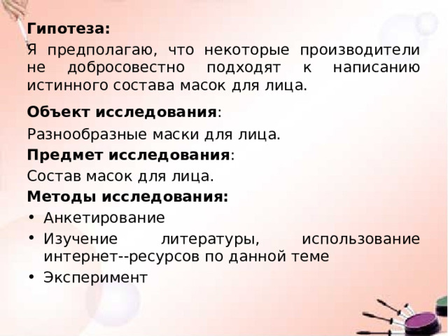 Гипотеза: Я предполагаю, что некоторые производители не добросовестно подходят к написанию истинного состава масок для лица. Объект исследования :  Разнообразные маски для лица. Предмет исследования : Состав масок для лица. Методы исследования: Анкетирование Изучение литературы, использование интернет--ресурсов по данной теме Эксперимент 