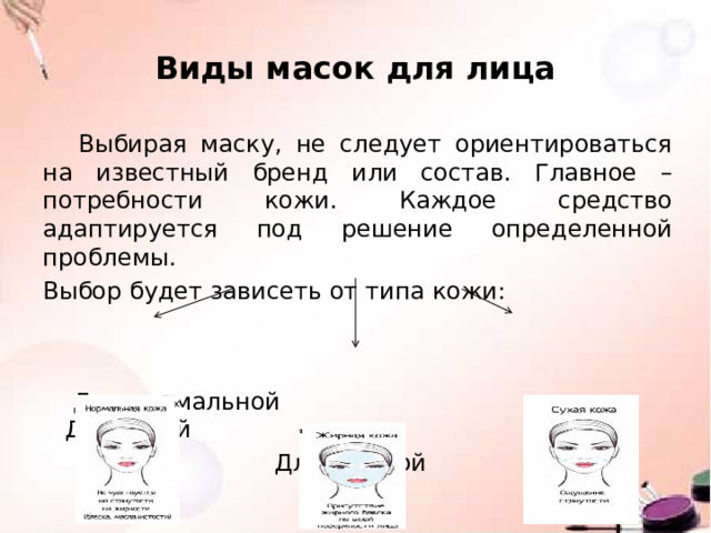 Виды масок для лица Выбирая маску, не следует ориентироваться на известный бренд или состав. Главное – потребности кожи. Каждое средство адаптируется под решение определенной проблемы. Выбор будет зависеть от типа кожи:  Для нормальной Для сухой  Для жирной 