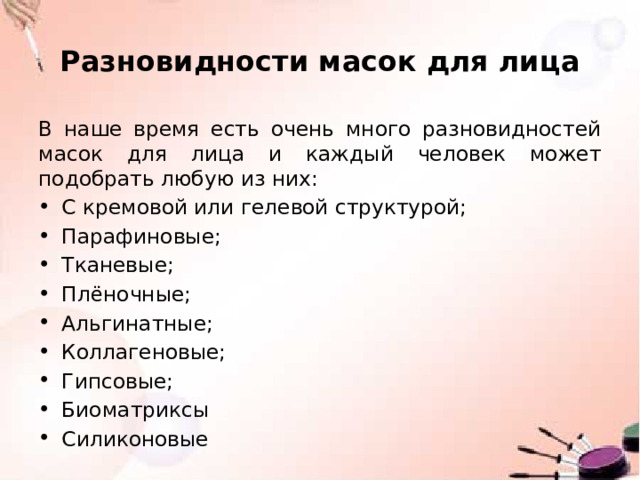 Разновидности масок для лица В наше время есть очень много разновидностей масок для лица и каждый человек может подобрать любую из них: С кремовой или гелевой структурой; Парафиновые; Тканевые; Плёночные; Альгинатные; Коллагеновые; Гипсовые; Биоматриксы Силиконовые 