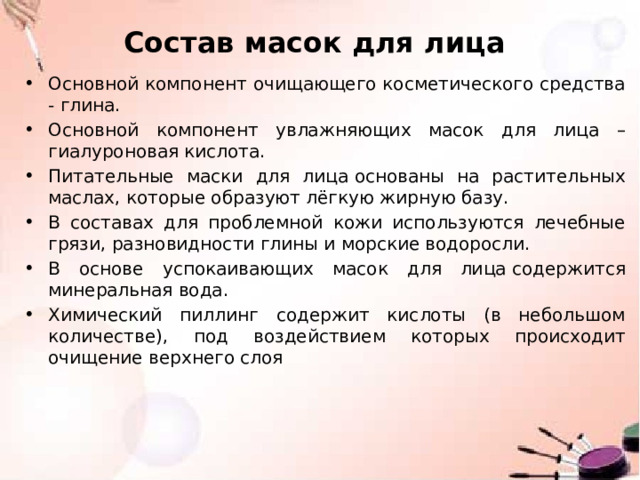 Состав масок для лица Основной компонент очищающего косметического средства - глина. Основной компонент увлажняющих масок для лица – гиалуроновая кислота. Питательные маски для лица основаны на растительных маслах, которые образуют лёгкую жирную базу. В составах для проблемной кожи используются лечебные грязи, разновидности глины и морские водоросли. В основе успокаивающих масок для лица содержится минеральная вода. Химический пиллинг содержит кислоты (в небольшом количестве), под воздействием которых происходит очищение верхнего слоя 