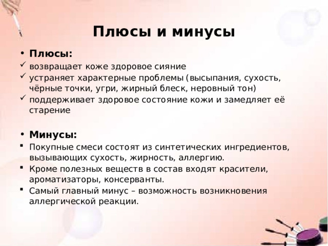 Плюсы и минусы Плюсы: возвращает коже здоровое сияние устраняет характерные проблемы (высыпания, сухость, чёрные точки, угри, жирный блеск, неровный тон) поддерживает здоровое состояние кожи и замедляет её старение Минусы: Покупные смеси состоят из синтетических ингредиентов, вызывающих сухость, жирность, аллергию. Кроме полезных веществ в состав входят красители, ароматизаторы, консерванты. Самый главный минус – возможность возникновения аллергической реакции .     