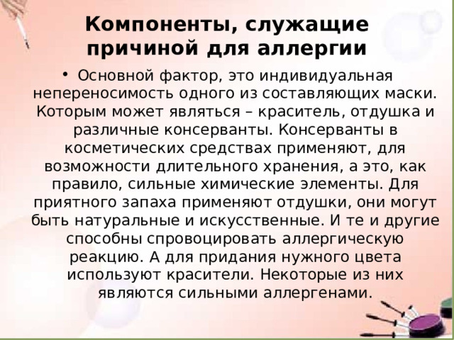 Компоненты, служащие причиной для аллергии Основной фактор, это индивидуальная непереносимость одного из составляющих маски. Которым может являться – краситель, отдушка и различные консерванты. Консерванты в косметических средствах применяют, для возможности длительного хранения, а это, как правило, сильные химические элементы. Для приятного запаха применяют отдушки, они могут быть натуральные и искусственные. И те и другие способны спровоцировать аллергическую реакцию. А для придания нужного цвета используют красители. Некоторые из них являются сильными аллергенами. 