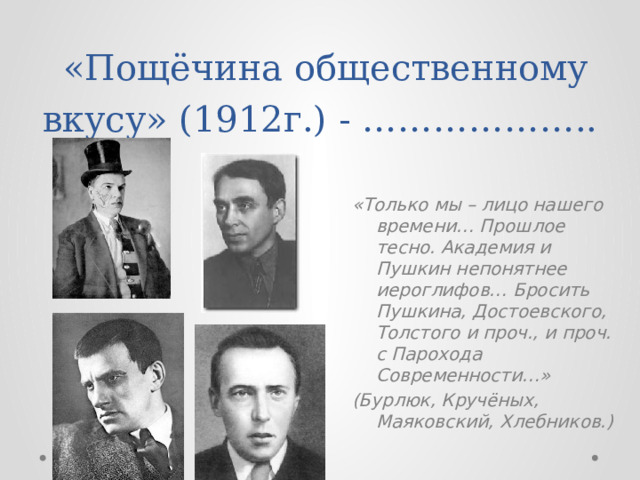  «Пощёчина общественному вкусу» (1912г.) - ……………….. «Только мы – лицо нашего времени… Прошлое тесно. Академия и Пушкин непонятнее иероглифов… Бросить Пушкина, Достоевского, Толстого и проч., и проч. с Парохода Современности…» (Бурлюк, Кручёных, Маяковский, Хлебников.) 