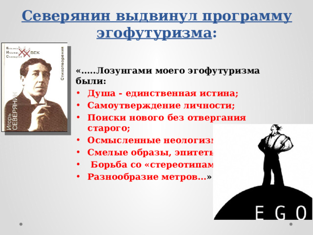 Северянин выдвинул программу эгофутуризма : «…..Лозунгами моего эгофутуризма были: Душа - единственная истина; Самоутверждение личности; Поиски нового без отвергания старого; Осмысленные неологизмы; Смелые образы, эпитеты;  Борьба со «стереотипами»; Разнообразие метров… » 
