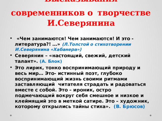 Высказывания современников о  творчестве И.Северянина   «Чем занимаются! Чем занимаются! И это - литература?! …» (Л.Толстой о стихотворении И.Северянина «Хабанера») Северянин – «настоящий, свежий, детский талант». (А. Блок) Это лирик, тонко воспринимающий природу и весь мир… Это- истинный поэт, глубоко воспринимающий жизнь своими ритмами заставляющий читателя страдать и радоваться вместе с собой. Это – ироник, остро подмечающий вокруг себя смешное и низкое и клеймящий это в меткой сатире. Это – художник, которому открылись тайны стиха». (В. Брюсов)  