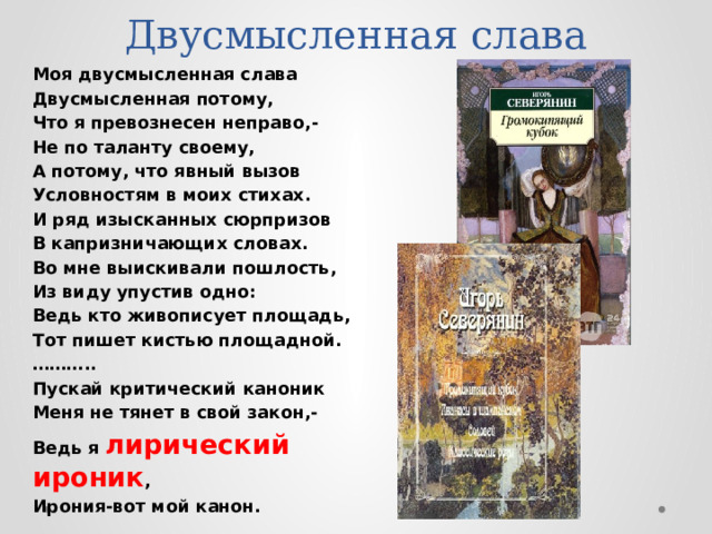 Двусмысленная слава Моя двусмысленная слава Двусмысленная потому, Что я превознесен неправо,- Не по таланту своему, А потому, что явный вызов Условностям в моих стихах. И ряд изысканных сюрпризов В капризничающих словах. Во мне выискивали пошлость, Из виду упустив одно: Ведь кто живописует площадь, Тот пишет кистью площадной. ……… .. Пускай критический каноник Меня не тянет в свой закон,- Ведь я лирический ироник , Ирония-вот мой канон.  