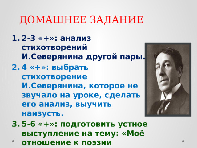 ДОМАШНЕЕ ЗАДАНИЕ 2-3 «+»: анализ стихотворений И.Северянина другой пары. 4 «+»: выбрать стихотворение И.Северянина, которое не звучало на уроке, сделать его анализ, выучить наизусть. 5-6 «+»: подготовить устное выступление на тему: «Моё отношение к поэзии И.Северянина» или «Роль эгофутуризма в русской литературе» 
