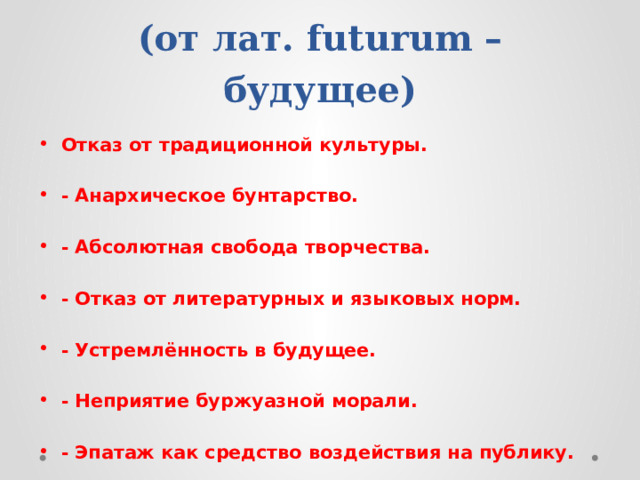 ФУТУРИЗМ  (от лат. futurum – будущее) Отказ от традиционной культуры.  - Анархическое бунтарство.  - Абсолютная свобода творчества.  - Отказ от литературных и языковых норм.  - Устремлённость в будущее.  - Неприятие буржуазной морали.  - Эпатаж как средство воздействия на публику. 
