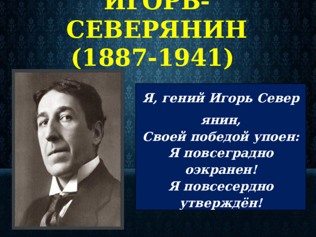  ИГОРЬ-СЕВЕРЯНИН  (1887-1941) Я, гений Игорь Северянин, Своей победой упоен: Я повсеградно оэкранен! Я повсесердно утверждён!  
