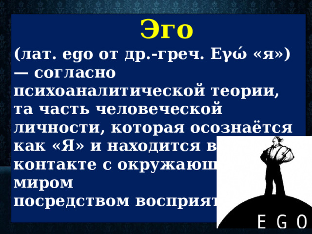  Эго  (лат. ego от др.-греч. Εγώ «я») — согласно психоаналитической теории, та часть человеческой личности, которая осознаётся как «Я» и находится в контакте с окружающим миром посредством восприятия.    