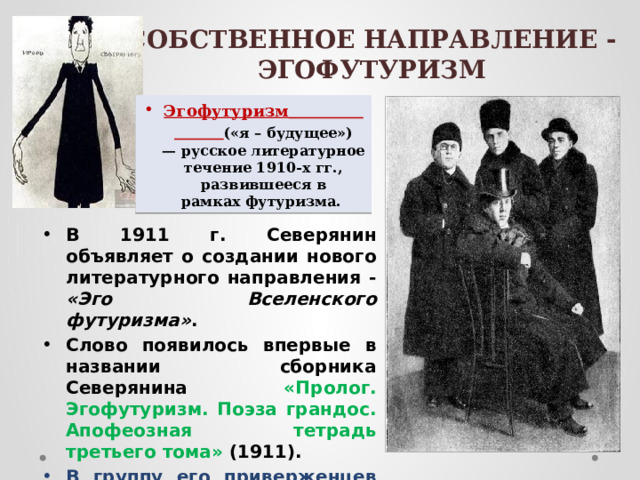 СОБСТВЕННОЕ НАПРАВЛЕНИЕ - ЭГОФУТУРИЗМ   Эгофутуризм   («я – будущее») — русское литературное течение 1910-х гг., развившееся в рамках футуризма. В 1911 г. Северянин объявляет о создании нового литературного направления - «Эго Вселенского футуризма» . Слово появилось впервые в названии сборника Северянина «Пролог. Эгофутуризм. Поэза грандос. Апофеозная тетрадь третьего тома» (1911). В группу его приверженцев входили: Константин Олимпов.  