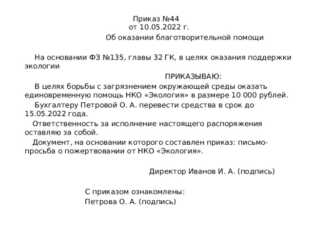 Приказ №44  от 10.05.2022 г.  Об оказании благотворительной помощи  На основании ФЗ №135, главы 32 ГК, в целях оказания поддержки экологии  ПРИКАЗЫВАЮ:  В целях борьбы с загрязнением окружающей среды оказать единовременную помощь НКО «Экология» в размере 10 000 рублей.  Бухгалтеру Петровой О. А. перевести средства в срок до 15.05.2022 года.  Ответственность за исполнение настоящего распоряжения оставляю за собой.  Документ, на основании которого составлен приказ: письмо-просьба о пожертвовании от НКО «Экология».  Директор Иванов И. А. (подпись)  С приказом ознакомлены:  Петрова О. А. (подпись) 